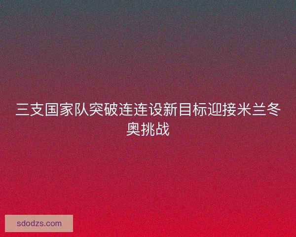 三支国家队突破连连设新目标迎接米兰冬奥挑战