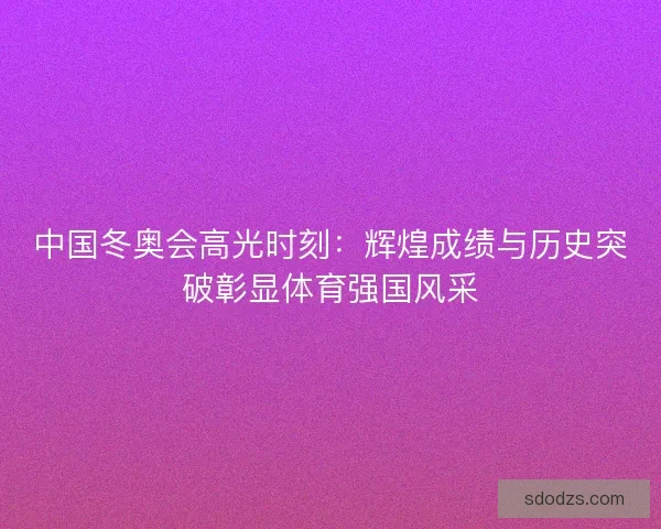 中国冬奥会高光时刻：辉煌成绩与历史突破彰显体育强国风采