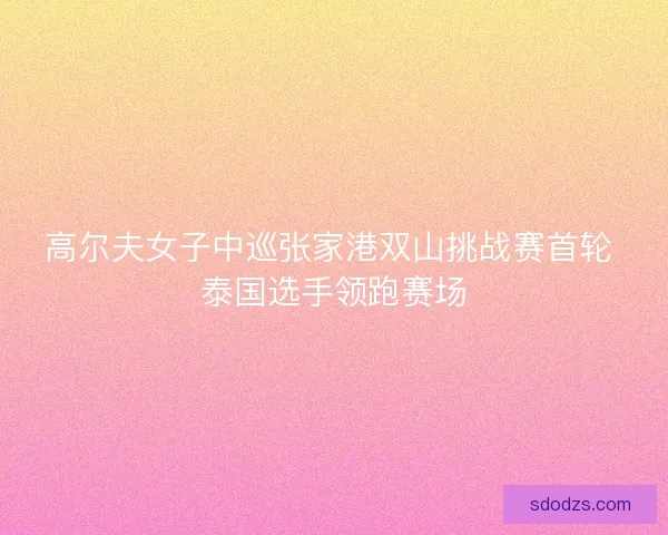 高尔夫女子中巡张家港双山挑战赛首轮 泰国选手领跑赛场