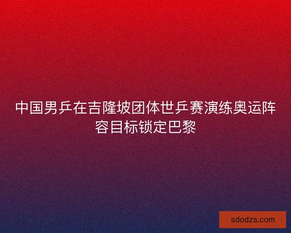 中国男乒在吉隆坡团体世乒赛演练奥运阵容目标锁定巴黎